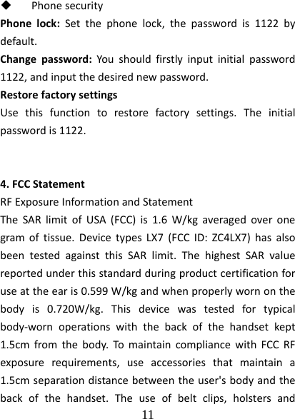  11   PhonesecurityPhonelock:Setthephonelock,thepasswordis1122bydefault.Changepassword:Youshouldfirstlyinputinitialpassword1122,andinputthedesirednewpassword.RestorefactorysettingsUsethisfunctiontorestorefactorysettings.Theinitialpasswordis1122.4.FCCStatementRFExposureInformationandStatementTheSARlimitofUSA(FCC)is1.6W/kgaveragedoveronegramoftissue.DevicetypesLX7(FCCID:ZC4LX7)hasalsobeentestedagainstthisSARlimit.ThehighestSARvaluereportedunderthisstandardduringproductcertificationforuseattheearis0.599W/kgandwhenproperlywornonthebodyis0.720W/kg.Thisdevicewastestedfortypicalbody‐wornoperationswiththebackofthehandsetkept1.5cmfromthebody.TomaintaincompliancewithFCCRFexposurerequirements,useaccessoriesthatmaintaina1.5cmseparationdistancebetweentheuser&apos;sbodyandthebackofthehandset.Theuseofbeltclips,holstersand