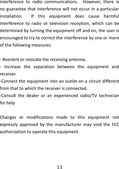  13  interferencetoradiocommunications.However,thereisnoguaranteethatinterferencewillnotoccurinaparticularinstallation.Ifthisequipmentdoescauseharmfulinterferencetoradioortelevisionreception,whichcanbedeterminedbyturningtheequipmentoffandon,theuserisencouragedtotrytocorrecttheinterferencebyoneormoreofthefollowingmeasures:‐Reorientorrelocatethereceivingantenna.‐ Increasetheseparationbetweentheequipmentandreceiver.‐Connecttheequipmentintoanoutletonacircuitdifferentfromthattowhichthereceiverisconnected.‐Consultthedealeroranexperiencedradio/TVtechnicianforhelpChangesormodificationsmadetothisequipmentnotexpresslyapprovedbythemanufacturermayvoidtheFCCauthorizationtooperatethisequipment.