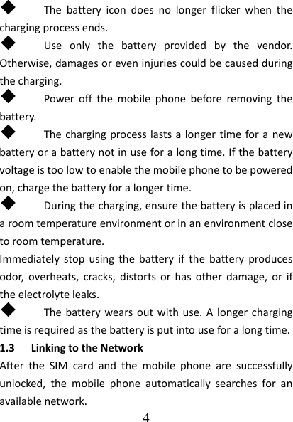  4   Thebatteryicondoesnolongerflickerwhenthechargingprocessends. Useonlythebatteryprovidedbythevendor.Otherwise,damagesoreveninjuriescouldbecausedduringthecharging. Poweroffthemobilephonebeforeremovingthebattery. Thechargingprocesslastsalongertimeforanewbatteryorabatterynotinuseforalongtime.Ifthebatteryvoltageistoolowtoenablethemobilephonetobepoweredon,chargethebatteryforalongertime. Duringthecharging,ensurethebatteryisplacedinaroomtemperatureenvironmentorinanenvironmentclosetoroomtemperature.Immediatelystopusingthebatteryifthebatteryproducesodor,overheats,cracks,distortsorhasotherdamage,oriftheelectrolyteleaks. Thebatterywearsoutwithuse.Alongerchargingtimeisrequiredasthebatteryisputintouseforalongtime.1.3 LinkingtotheNetworkAftertheSIMcardandthemobilephonearesuccessfullyunlocked,themobilephoneautomaticallysearchesforanavailablenetwork.