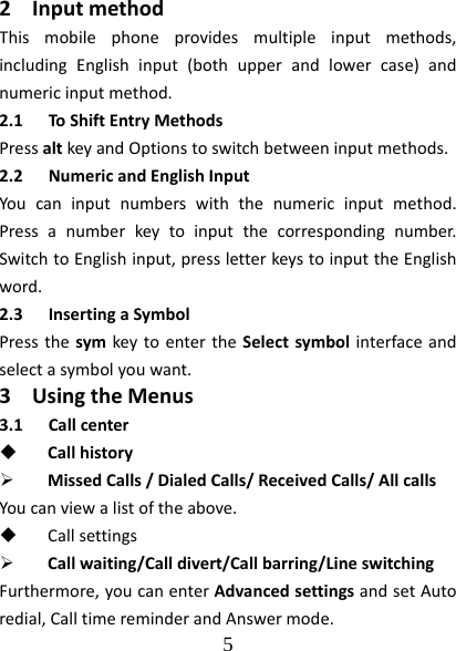  5  2 InputmethodThismobilephoneprovidesmultipleinputmethods,includingEnglishinput(bothupperandlowercase)andnumericinputmethod.2.1 ToShiftEntryMethodsPressaltkeyandOptionstoswitchbetweeninputmethods.2.2 NumericandEnglishInputYoucaninputnumberswiththenumericinputmethod.Pressanumberkeytoinputthecorrespondingnumber.SwitchtoEnglishinput,pressletterkeystoinputtheEnglishword.2.3 InsertingaSymbolPressthesymkeytoentertheSelectsymbolinterfaceandselectasymbolyouwant.3 UsingtheMenus3.1 Callcenter Callhistory MissedCalls/DialedCalls/ReceivedCalls/AllcallsYoucanviewalistoftheabove. Callsettings Callwaiting/Calldivert/Callbarring/LineswitchingFurthermore,youcanenterAdvancedsettingsandsetAutoredial,CalltimereminderandAnswermode.