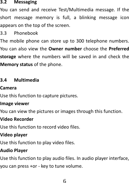  6  3.2 MessagingYoucansendandreceiveTest/Multimediamessage.Iftheshortmessagememoryisfull,ablinkingmessageiconappearsonthetopofthescreen.3.3 PhonebookThemobilephonecanstoreupto300telephonenumbers.YoucanalsoviewtheOwnernumberchoosethePreferredstoragewherethenumberswillbesavedinandchecktheMemorystatusofthephone.3.4 MultimediaCameraUsethisfunctiontocapturepictures.ImageviewerYoucanviewthepicturesorimagesthroughthisfunction.VideoRecorderUsethisfunctiontorecordvideofiles.VideoplayerUsethisfunctiontoplayvideofiles.AudioPlayerUsethisfunctiontoplayaudiofiles.Inaudioplayerinterface,youcanpress+or‐keytotunevolume.