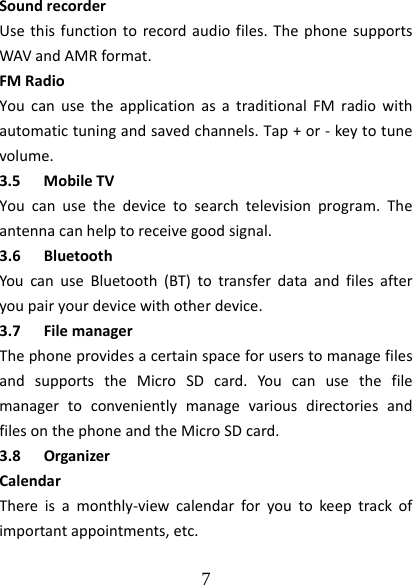  7  SoundrecorderUsethisfunctiontorecordaudiofiles.ThephonesupportsWAVandAMRformat.FMRadioYoucanusetheapplicationasatraditionalFMradiowithautomatictuningandsavedchannels.Tap+or‐keytotunevolume.3.5 MobileTVYoucanusethedevicetosearchtelevisionprogram.Theantennacanhelptoreceivegoodsignal.3.6 BluetoothYoucanuseBluetooth(BT)totransferdataandfilesafteryoupairyourdevicewithotherdevice.3.7 FilemanagerThephoneprovidesacertainspaceforuserstomanagefilesandsupportstheMicroSDcard.YoucanusethefilemanagertoconvenientlymanagevariousdirectoriesandfilesonthephoneandtheMicroSDcard.3.8 OrganizerCalendarThereisamonthly‐viewcalendarforyoutokeeptrackofimportantappointments,etc.