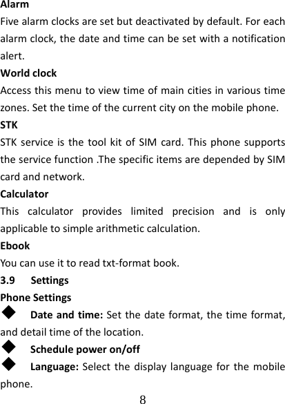  8  AlarmFivealarmclocksaresetbutdeactivatedbydefault.Foreachalarmclock,thedateandtimecanbesetwithanotificationalert.WorldclockAccessthismenutoviewtimeofmaincitiesinvarioustimezones.Setthetimeofthecurrentcityonthemobilephone.STKSTKserviceisthetoolkitofSIMcard.Thisphonesupportstheservicefunction.ThespecificitemsaredependedbySIMcardandnetwork.CalculatorThiscalculatorprovideslimitedprecisionandisonlyapplicabletosimplearithmeticcalculation.EbookYoucanuseittoreadtxt‐formatbook.3.9 SettingsPhoneSettings Dateandtime:Setthedateformat,thetimeformat,anddetailtimeofthelocation. Schedulepoweron/off Language:Selectthedisplaylanguageforthemobilephone.