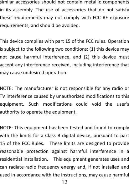  12  similaraccessoriesshouldnotcontainmetalliccomponentsinitsassembly.TheuseofaccessoriesthatdonotsatisfytheserequirementsmaynotcomplywithFCCRFexposurerequirements,andshouldbeavoided.Thisdevicecomplieswithpart15oftheFCCrules.Operationissubjecttothefollowingtwoconditions:(1)thisdevicemaynotcauseharmfulinterference,and(2)thisdevicemustacceptanyinterferencereceived,includinginterferencethatmaycauseundesiredoperation.NOTE:ThemanufacturerisnotresponsibleforanyradioorTVinterferencecausedbyunauthorizedmodificationstothisequipment.Suchmodificationscouldvoidtheuser’sauthoritytooperatetheequipment.NOTE:ThisequipmenthasbeentestedandfoundtocomplywiththelimitsforaClassBdigitaldevice,pursuanttopart15oftheFCCRules.Theselimitsaredesignedtoprovidereasonableprotectionagainstharmfulinterferenceinaresidentialinstallation.Thisequipmentgeneratesusesandcanradiateradiofrequencyenergyand,ifnotinstalledandusedinaccordancewiththeinstructions,maycauseharmful