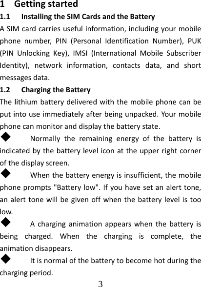  3  1 Gettingstarted1.1 InstallingtheSIMCardsandtheBatteryASIMcardcarriesusefulinformation,includingyourmobilephonenumber,PIN(PersonalIdentificationNumber),PUK(PINUnlockingKey),IMSI(InternationalMobileSubscriberIdentity),networkinformation,contactsdata,andshortmessagesdata.1.2 ChargingtheBatteryThelithiumbatterydeliveredwiththemobilephonecanbeputintouseimmediatelyafterbeingunpacked.Yourmobilephonecanmonitoranddisplaythebatterystate. Normallytheremainingenergyofthebatteryisindicatedbythebatteryleveliconattheupperrightcornerofthedisplayscreen. Whenthebatteryenergyisinsufficient,themobilephoneprompts&quot;Batterylow&quot;.Ifyouhavesetanalerttone,analerttonewillbegivenoffwhenthebatterylevelistoolow. Acharginganimationappearswhenthebatteryisbeingcharged.Whenthechargingiscomplete,theanimationdisappears. Itisnormalofthebatterytobecomehotduringthechargingperiod.