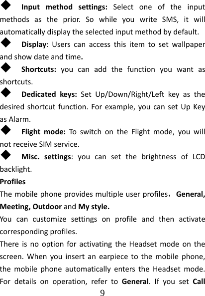  9   Inputmethodsettings:Selectoneoftheinputmethodsastheprior.SowhileyouwriteSMS,itwillautomaticallydisplaytheselectedinputmethodbydefault. Display:Userscanaccessthisitemtosetwallpaperandshowdateandtime. Shortcuts:youcanaddthefunctionyouwantasshortcuts. Dedicatedkeys:SetUp/Down/Right/Leftkeyasthedesiredshortcutfunction.Forexample,youcansetUpKeyasAlarm. Flightmode:ToswitchontheFlightmode,youwillnotreceiveSIMservice. Misc.settings:youcansetthebrightnessofLCDbacklight.ProfilesThemobilephoneprovidesmultipleuserprofiles，General,Meeting,OutdoorandMystyle.Youcancustomizesettingsonprofileandthenactivatecorrespondingprofiles.ThereisnooptionforactivatingtheHeadsetmodeonthescreen.Whenyouinsertanearpiecetothemobilephone,themobilephoneautomaticallyenterstheHeadsetmode.Fordetailsonoperation,refertoGeneral.IfyousetCall