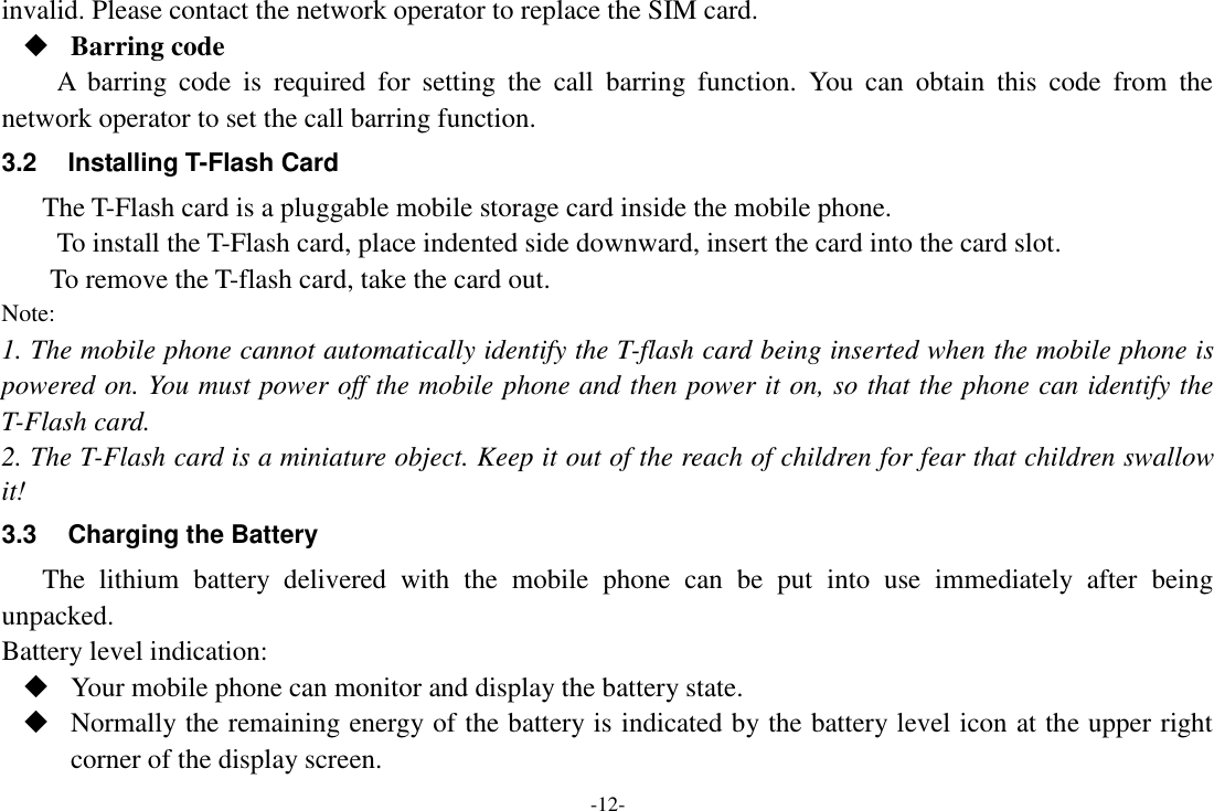 -12- invalid. Please contact the network operator to replace the SIM card.  Barring code A  barring  code  is  required  for  setting  the  call  barring  function.  You  can  obtain  this  code  from  the network operator to set the call barring function. 3.2  Installing T-Flash Card The T-Flash card is a pluggable mobile storage card inside the mobile phone. To install the T-Flash card, place indented side downward, insert the card into the card slot. To remove the T-flash card, take the card out. Note: 1. The mobile phone cannot automatically identify the T-flash card being inserted when the mobile phone is powered on. You must power off the mobile phone and then power it on, so that the phone can identify the T-Flash card. 2. The T-Flash card is a miniature object. Keep it out of the reach of children for fear that children swallow it! 3.3  Charging the Battery The  lithium  battery  delivered  with  the  mobile  phone  can  be  put  into  use  immediately  after  being unpacked. Battery level indication:  Your mobile phone can monitor and display the battery state.  Normally the remaining energy of the battery is indicated by the battery level icon at the upper right corner of the display screen. 