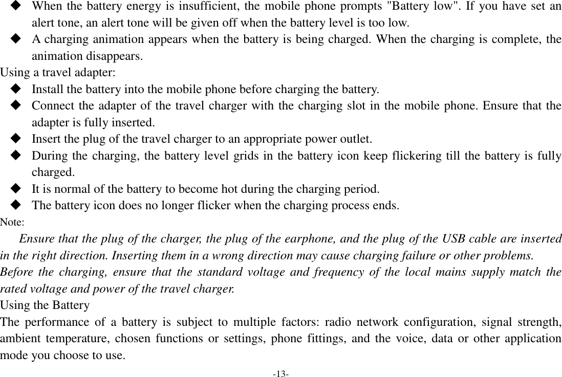 -13-  When the battery energy is insufficient, the mobile phone prompts &quot;Battery low&quot;. If you have set an alert tone, an alert tone will be given off when the battery level is too low.  A charging animation appears when the battery is being charged. When the charging is complete, the animation disappears. Using a travel adapter:  Install the battery into the mobile phone before charging the battery.  Connect the adapter of the travel charger with the charging slot in the mobile phone. Ensure that the adapter is fully inserted.  Insert the plug of the travel charger to an appropriate power outlet.  During the charging, the battery level grids in the battery icon keep flickering till the battery is fully charged.  It is normal of the battery to become hot during the charging period.  The battery icon does no longer flicker when the charging process ends. Note: Ensure that the plug of the charger, the plug of the earphone, and the plug of the USB cable are inserted in the right direction. Inserting them in a wrong direction may cause charging failure or other problems. Before  the  charging,  ensure that  the  standard  voltage  and  frequency of  the  local  mains  supply match  the rated voltage and power of the travel charger. Using the Battery The  performance  of  a  battery  is  subject  to  multiple  factors:  radio  network  configuration,  signal  strength, ambient temperature, chosen functions or  settings,  phone fittings, and the  voice, data  or  other application mode you choose to use. 