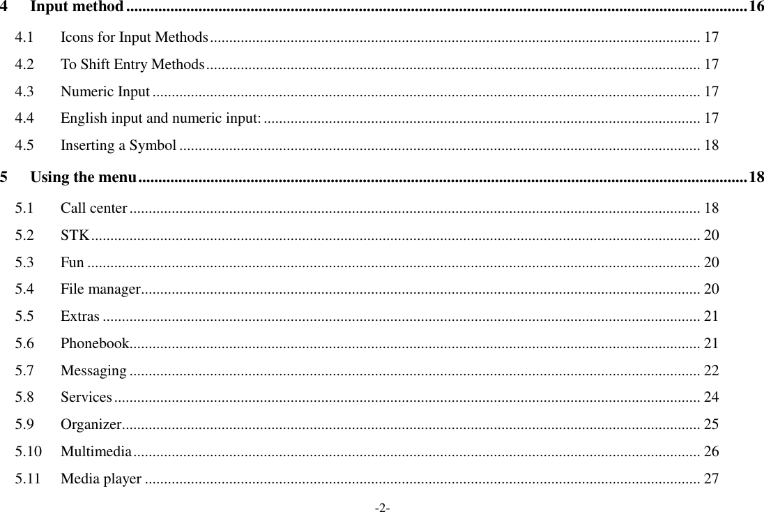 -2- 4 Input method ........................................................................................................................................................... 16 4.1 Icons for Input Methods ................................................................................................................................ 17 4.2 To Shift Entry Methods ................................................................................................................................. 17 4.3 Numeric Input ............................................................................................................................................... 17 4.4 English input and numeric input: .................................................................................................................. 17 4.5 Inserting a Symbol ........................................................................................................................................ 18 5 Using the menu ........................................................................................................................................................ 18 5.1 Call center ..................................................................................................................................................... 18 5.2 STK ............................................................................................................................................................... 20 5.3 Fun ................................................................................................................................................................ 20 5.4 File manager .................................................................................................................................................. 20 5.5 Extras ............................................................................................................................................................ 21 5.6 Phonebook..................................................................................................................................................... 21 5.7 Messaging ..................................................................................................................................................... 22 5.8 Services ......................................................................................................................................................... 24 5.9 Organizer ....................................................................................................................................................... 25 5.10 Multimedia .................................................................................................................................................... 26 5.11 Media player ................................................................................................................................................. 27 