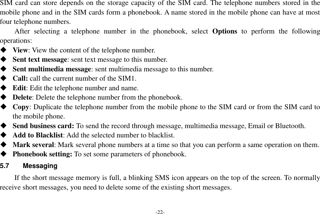 -22- SIM card can store depends on the storage capacity of the SIM card. The telephone numbers stored in the mobile phone and in the SIM cards form a phonebook. A name stored in the mobile phone can have at most four telephone numbers. After  selecting  a  telephone  number  in  the  phonebook,  select  Options  to  perform  the  following operations:  View: View the content of the telephone number.  Sent text message: sent text message to this number.  Sent multimedia message: sent multimedia message to this number.  Call: call the current number of the SIM1.  Edit: Edit the telephone number and name.  Delete: Delete the telephone number from the phonebook.  Copy: Duplicate the telephone number from the mobile phone to the SIM card or from the SIM card to the mobile phone.  Send business card: To send the record through message, multimedia message, Email or Bluetooth.  Add to Blacklist: Add the selected number to blacklist.  Mark several: Mark several phone numbers at a time so that you can perform a same operation on them.  Phonebook setting: To set some parameters of phonebook.   5.7  Messaging If the short message memory is full, a blinking SMS icon appears on the top of the screen. To normally receive short messages, you need to delete some of the existing short messages. 