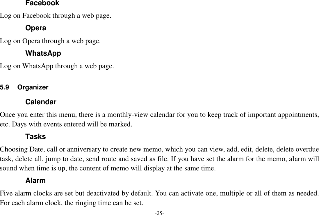 -25- Facebook Log on Facebook through a web page. Opera Log on Opera through a web page. WhatsApp Log on WhatsApp through a web page.  5.9  Organizer Calendar Once you enter this menu, there is a monthly-view calendar for you to keep track of important appointments, etc. Days with events entered will be marked. Tasks Choosing Date, call or anniversary to create new memo, which you can view, add, edit, delete, delete overdue task, delete all, jump to date, send route and saved as file. If you have set the alarm for the memo, alarm will sound when time is up, the content of memo will display at the same time. Alarm Five alarm clocks are set but deactivated by default. You can activate one, multiple or all of them as needed. For each alarm clock, the ringing time can be set.   