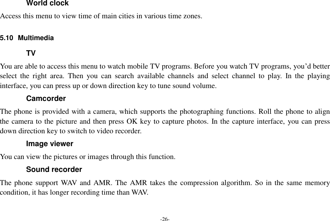 -26- World clock Access this menu to view time of main cities in various time zones.    5.10  Multimedia TV You are able to access this menu to watch mobile TV programs. Before you watch TV programs, you’d better select  the  right  area.  Then  you  can  search  available  channels  and  select  channel  to  play.  In  the  playing interface, you can press up or down direction key to tune sound volume. Camcorder The phone is provided with a camera, which supports the photographing functions. Roll the phone to align the camera to the picture and then press OK key to capture photos. In the capture interface, you can press down direction key to switch to video recorder. Image viewer You can view the pictures or images through this function. Sound recorder The phone support WAV and AMR. The AMR takes the compression algorithm. So in the same memory condition, it has longer recording time than WAV.   