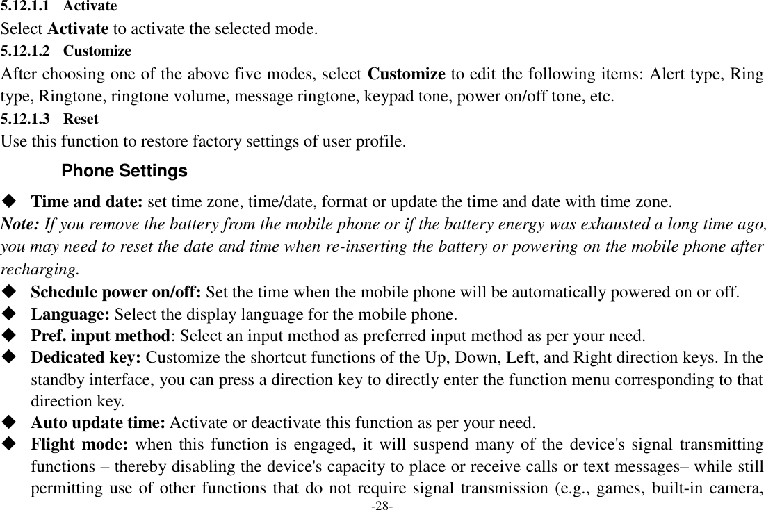 -28- 5.12.1.1 Activate Select Activate to activate the selected mode. 5.12.1.2 Customize After choosing one of the above five modes, select Customize to edit the following items: Alert type, Ring type, Ringtone, ringtone volume, message ringtone, keypad tone, power on/off tone, etc. 5.12.1.3 Reset Use this function to restore factory settings of user profile. Phone Settings  Time and date: set time zone, time/date, format or update the time and date with time zone. Note: If you remove the battery from the mobile phone or if the battery energy was exhausted a long time ago, you may need to reset the date and time when re-inserting the battery or powering on the mobile phone after recharging.  Schedule power on/off: Set the time when the mobile phone will be automatically powered on or off.  Language: Select the display language for the mobile phone.  Pref. input method: Select an input method as preferred input method as per your need.  Dedicated key: Customize the shortcut functions of the Up, Down, Left, and Right direction keys. In the standby interface, you can press a direction key to directly enter the function menu corresponding to that direction key.  Auto update time: Activate or deactivate this function as per your need.  Flight mode: when this function is engaged, it will suspend many of the device&apos;s signal transmitting functions – thereby disabling the device&apos;s capacity to place or receive calls or text messages– while still permitting use of other functions that do not require signal transmission (e.g., games, built-in camera, 