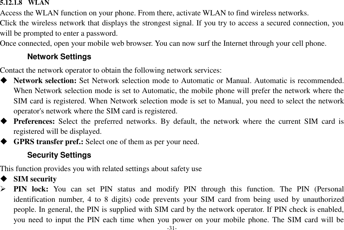 -31- 5.12.1.8 WLAN Access the WLAN function on your phone. From there, activate WLAN to find wireless networks. Click the wireless network that displays the strongest signal. If you try to access a secured connection, you will be prompted to enter a password. Once connected, open your mobile web browser. You can now surf the Internet through your cell phone. Network Settings Contact the network operator to obtain the following network services:  Network selection: Set Network selection mode to Automatic or Manual. Automatic is recommended. When Network selection mode is set to Automatic, the mobile phone will prefer the network where the SIM card is registered. When Network selection mode is set to Manual, you need to select the network operator&apos;s network where the SIM card is registered.  Preferences:  Select  the  preferred  networks.  By  default,  the  network  where  the  current  SIM  card  is registered will be displayed.    GPRS transfer pref.: Select one of them as per your need. Security Settings This function provides you with related settings about safety use  SIM security  PIN  lock:  You  can  set  PIN  status  and  modify  PIN  through  this  function.  The  PIN  (Personal identification  number,  4  to  8  digits)  code  prevents  your  SIM  card  from  being  used  by  unauthorized people. In general, the PIN is supplied with SIM card by the network operator. If PIN check is enabled, you need  to  input  the  PIN each  time when  you power on  your mobile  phone. The SIM  card will  be 