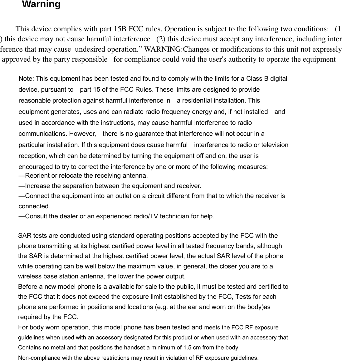 Warning Note: This equipment has been tested and found to comply with the limits for a Class B digital device, pursuant to    part 15 of the FCC Rules. These limits are designed to provide reasonable protection against harmful interference in    a residential installation. This equipment generates, uses and can radiate radio frequency energy and, if not installed    and used in accordance with the instructions, may cause harmful interference to radio communications. However,    there is no guarantee that interference will not occur in a particular installation. If this equipment does cause harmful    interference to radio or television reception, which can be determined by turning the equipment off and on, the user is   encouraged to try to correct the interference by one or more of the following measures:     —Reorient or relocate the receiving antenna.     —Increase the separation between the equipment and receiver.     —Connect the equipment into an outlet on a circuit different from that to which the receiver is connected.   —Consult the dealer or an experienced radio/TV technician for help. SAR tests are conducted using standard operating positions accepted by the FCC with the phone transmitting at its highest certified power level in all tested frequency bands, although the SAR is determined at the highest certified power level, the actual SAR level of the phone while operating can be well below the maximum value, in general, the closer you are to a wireless base station antenna, the lower the power output. Before a new model phone is a available for sale to the public, it must be tested and certified to the FCC that it does not exceed the exposure limit established by the FCC, Tests for each phone are performed in positions and locations (e.g. at the ear and worn on the body)as required by the FCC. For body worn operation, this model phone has been tested and meets the FCC RF exposure guidelines when used with an accessory designated for this product or when used with an accessory that Contains no metal and that positions the handset a minimum of 1.5 cm from the body. Non-compliance with the above restrictions may result in violation of RF exposure guidelines.This device complies with part 15B FCC rules. Operation is subject to the following two conditions: (1) this device may not cause harmful interference (2) this device must accept any interference, including interference that may cause undesired operation.” WARNING:Changes or modifications to this unit not expresslyapproved by the party responsible for compliance could void the user&apos;s authority to operate the equipment 