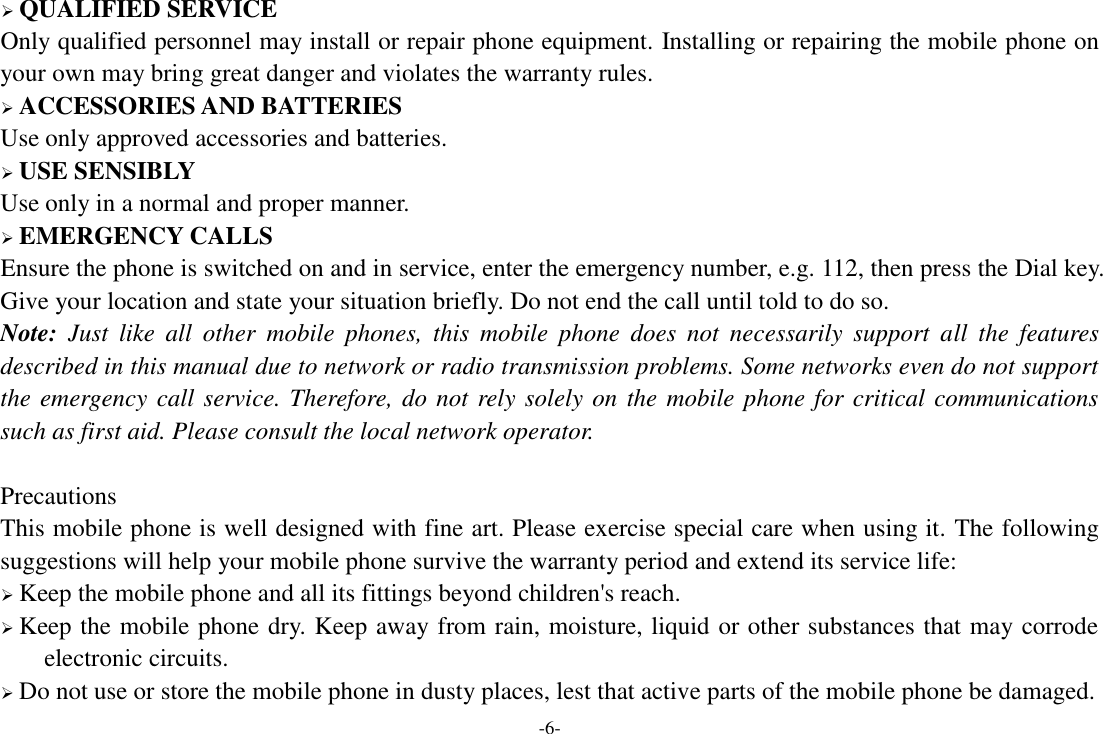 -6-  QUALIFIED SERVICE Only qualified personnel may install or repair phone equipment. Installing or repairing the mobile phone on your own may bring great danger and violates the warranty rules.  ACCESSORIES AND BATTERIES Use only approved accessories and batteries.  USE SENSIBLY Use only in a normal and proper manner.  EMERGENCY CALLS Ensure the phone is switched on and in service, enter the emergency number, e.g. 112, then press the Dial key. Give your location and state your situation briefly. Do not end the call until told to do so. Note:  Just  like  all  other  mobile  phones,  this  mobile  phone  does  not  necessarily  support  all  the  features described in this manual due to network or radio transmission problems. Some networks even do not support the emergency call service. Therefore, do not rely solely on the mobile phone for critical communications such as first aid. Please consult the local network operator.  Precautions This mobile phone is well designed with fine art. Please exercise special care when using it. The following suggestions will help your mobile phone survive the warranty period and extend its service life:  Keep the mobile phone and all its fittings beyond children&apos;s reach.  Keep the mobile phone dry. Keep away from rain, moisture, liquid or other substances that may corrode electronic circuits.  Do not use or store the mobile phone in dusty places, lest that active parts of the mobile phone be damaged. 