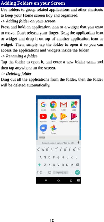 10 Adding Folders on your Screen   Use folders to group related applications and other shortcuts to keep your Home screen tidy and organized.   -&gt; Adding folder on your screen Press and hold an application icon or a widget that you want to move. Don&apos;t release your finger. Drag the application icon or widget and drop it on top of another application icon or widget. Then, simply tap the folder to open it so you can access the applications and widgets inside the folder. -&gt; Renaming a folder   Tap the folder to open it, and enter a new folder name and then tap anywhere on the screen.   -&gt; Deleting folder Drag out all the applications from the folder, then the folder will be deleted automatically.      