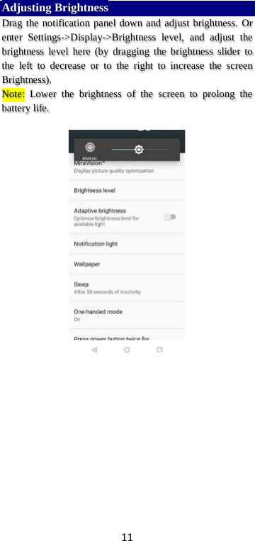 11 Adjusting Brightness Drag the notification panel down and adjust brightness. Or enter Settings-&gt;Display-&gt;Brightness level, and adjust the brightness level here (by dragging the brightness slider to the left to decrease or to the right to increase the screen Brightness). Note: Lower the brightness of the screen to prolong the battery life.     