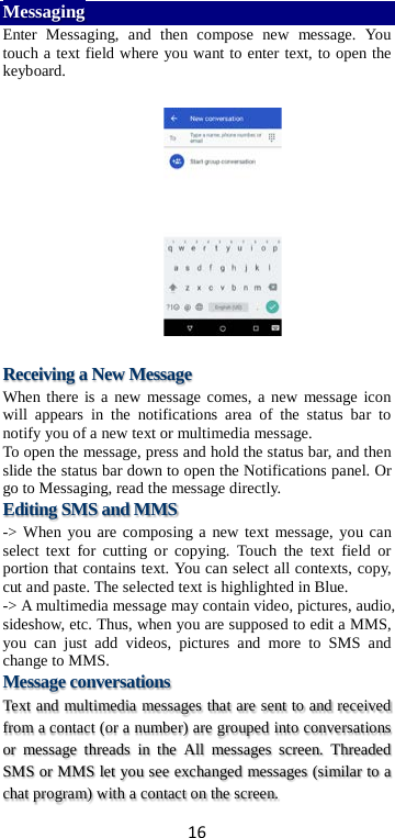 16 Messaging Enter Messaging, and then compose new message. You touch a text field where you want to enter text, to open the keyboard.    Receiving a New Message   When there is a new message comes, a new message icon will appears in the notifications area of the status bar to notify you of a new text or multimedia message.   To open the message, press and hold the status bar, and then slide the status bar down to open the Notifications panel. Or go to Messaging, read the message directly. Editing SMS and MMS -&gt; When you are composing a new text message, you can select text for cutting or copying. Touch the text field or portion that contains text. You can select all contexts, copy, cut and paste. The selected text is highlighted in Blue. -&gt; A multimedia message may contain video, pictures, audio, sideshow, etc. Thus, when you are supposed to edit a MMS, you can just add videos, pictures and more to SMS and change to MMS. Message conversations   Text and multimedia messages that are sent to and received from a contact (or a number) are grouped into conversations or message threads in the All messages screen. Threaded SMS or MMS let you see exchanged messages (similar to a chat program) with a contact on the screen.   