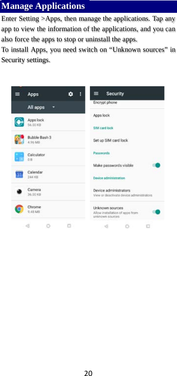 20 Manage Applications   Enter Setting &gt;Apps, then manage the applications. Tap any app to view the information of the applications, and you can also force the apps to stop or uninstall the apps.   To install Apps, you need switch on “Unknown sources” in Security settings.            