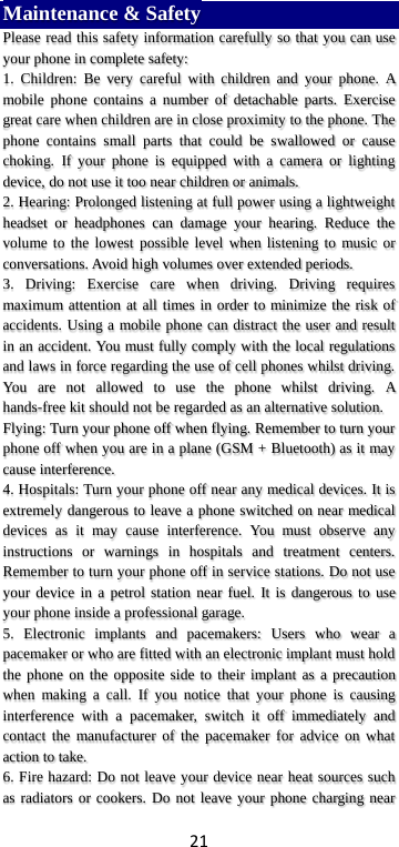 21 Maintenance &amp; Safety Please read this safety information carefully so that you can use your phone in complete safety: 1. Children: Be very careful with children and your phone. A mobile phone contains a number of detachable parts. Exercise great care when children are in close proximity to the phone. The phone contains small parts that could be swallowed or cause choking.  If your phone is equipped with a camera or lighting device, do not use it too near children or animals.   2. Hearing: Prolonged listening at full power using a lightweight headset or headphones can damage your hearing. Reduce the volume to the lowest possible level when listening to music or conversations. Avoid high volumes over extended periods. 3. Driving: Exercise care when driving. Driving requires maximum attention at all times in order to minimize the risk of accidents. Using a mobile phone can distract the user and result in an accident. You must fully comply with the local regulations and laws in force regarding the use of cell phones whilst driving. You are not allowed to use the phone whilst driving. A hands-free kit should not be regarded as an alternative solution. Flying: Turn your phone off when flying. Remember to turn your phone off when you are in a plane (GSM + Bluetooth) as it may cause interference. 4. Hospitals: Turn your phone off near any medical devices. It is extremely dangerous to leave a phone switched on near medical devices as it may cause interference. You must observe any instructions or warnings in hospitals and treatment centers. Remember to turn your phone off in service stations. Do not use your device in a petrol station near fuel. It is dangerous to use your phone inside a professional garage.   5. Electronic implants and pacemakers: Users who wear a pacemaker or who are fitted with an electronic implant must hold the phone on the opposite side to their implant as a precaution when making a call. If you notice that your phone is causing interference with a pacemaker, switch it off immediately and contact the manufacturer of the pacemaker for advice on what action to take. 6. Fire hazard: Do not leave your device near heat sources such as radiators or cookers. Do not leave your phone charging near 