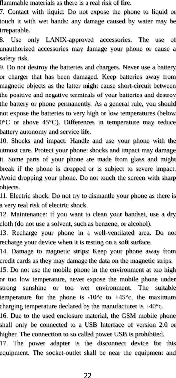 22 flammable materials as there is a real risk of fire. 7. Contact with liquid: Do not expose the phone to liquid or touch it with wet hands: any damage caused by water may be irreparable.   8. Use only LANIX-approved accessories. The use of unauthorized accessories may damage your phone or cause a safety risk. 9. Do not destroy the batteries and chargers. Never use a battery or charger that has been damaged. Keep batteries away from magnetic objects as the latter might cause short-circuit between the positive and negative terminals of your batteries and destroy the battery or phone permanently. As a general rule, you should not expose the batteries to very high or low temperatures (below 0°C or above 45°C). Differences in temperature may reduce battery autonomy and service life. 10. Shocks and impact: Handle and use your phone with the utmost care. Protect your phone: shocks and impact may damage it. Some parts of your phone are made from glass and might break if the phone is dropped or is subject to severe impact. Avoid dropping your phone. Do not touch the screen with sharp objects. 11. Electric shock: Do not try to dismantle your phone as there is a very real risk of electric shock. 12. Maintenance: If you want to clean your handset, use a dry cloth (do not use a solvent, such as benzene, or alcohol). 13. Recharge your phone in a well-ventilated area. Do not recharge your device when it is resting on a soft surface.   14. Damage to magnetic strips: Keep your phone away from credit cards as they may damage the data on the magnetic strips. 15. Do not use the mobile phone in the environment at too high or too low temperature, never expose the mobile phone under strong sunshine or too wet environment. The suitable temperature for the phone is -10°c to +45°c, the maximum charging temperature declared by the manufacturer is +40°c. 16. Due to the used enclosure material, the GSM mobile phone shall only be connected to a USB Interface of version 2.0 or higher. The connection to so called power USB is prohibited. 17. The power adapter is the disconnect device for this equipment. The socket-outlet shall be near the equipment and 