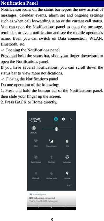 8 Notification Panel Notification icons on the status bar report the new arrival of messages, calendar events, alarm set and ongoing settings such as when call forwarding is on or the current call status. You can open the Notifications panel to open the message, reminder, or event notification and see the mobile operator’s name. Even you can switch on Data connection, WLAN, Bluetooth, etc. -&gt; Opening the Notifications panel   Press and hold the status bar, slide your finger downward to open the Notifications panel.   If you have several notifications, you can scroll down the status bar to view more notifications.   -&gt; Closing the Notifications panel   Do one operation of the following:   1. Press and hold the bottom bar of the Notifications panel, then slide your finger up the screen.   2. Press BACK or Home directly.   