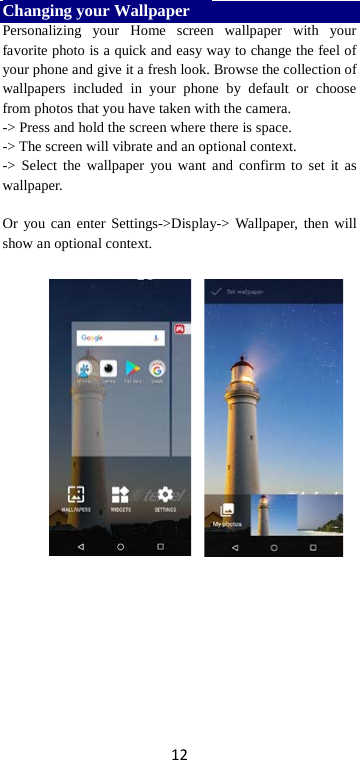 12 Changing your Wallpaper    Personalizing your Home screen wallpaper with your favorite photo is a quick and easy way to change the feel of your phone and give it a fresh look. Browse the collection of wallpapers included in your phone by default or choose from photos that you have taken with the camera.   -&gt; Press and hold the screen where there is space. -&gt; The screen will vibrate and an optional context.         -&gt; Select the wallpaper you want and confirm to set it as wallpaper.  Or you can enter Settings-&gt;Display-&gt;  Wallpaper, then will show an optional context.        
