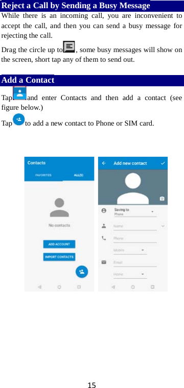 15 Reject a Call by Sending a Busy Message While there is an incoming call, you are inconvenient to accept the call, and then you can send a busy message for rejecting the call. Drag the circle up to , some busy messages will show on the screen, short tap any of them to send out.    Add a Contact Tap and enter Contacts and then add a contact (see figure below.) Tap to add a new contact to Phone or SIM card.                 