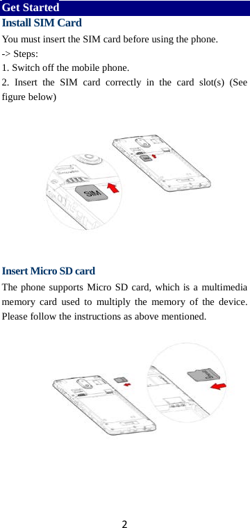 2 Get Started Install SIM Card You must insert the SIM card before using the phone.   -&gt; Steps:   1. Switch off the mobile phone. 2.  Insert  the SIM card correctly in the card slot(s) (See figure below)       Insert Micro SD card The phone supports Micro SD card, which is a multimedia memory card used to multiply the memory of the device. Please follow the instructions as above mentioned.     