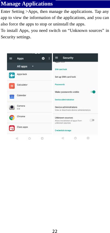 22 Manage Applications   Enter Setting &gt;Apps, then manage the applications. Tap any app to view the information of the applications, and you can also force the apps to stop or uninstall the apps.   To install Apps, you need switch on “Unknown sources” in Security settings.          