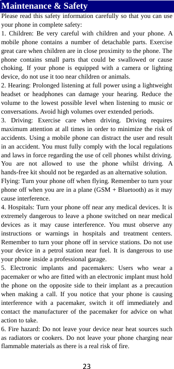 23 Maintenance &amp; Safety Please read this safety information carefully so that you can use your phone in complete safety: 1. Children: Be very careful with children and your phone. A mobile phone contains a number of detachable parts. Exercise great care when children are in close proximity to the phone. The phone contains small parts that could be swallowed or cause choking.  If your phone is equipped with a camera or lighting device, do not use it too near children or animals.   2. Hearing: Prolonged listening at full power using a lightweight headset or headphones can damage your hearing. Reduce the volume to the lowest possible level when listening to music or conversations. Avoid high volumes over extended periods. 3. Driving: Exercise care when driving. Driving requires maximum attention at all times in order to minimize the risk of accidents. Using a mobile phone can distract the user and result in an accident. You must fully comply with the local regulations and laws in force regarding the use of cell phones whilst driving. You are not allowed to use the phone whilst driving. A hands-free kit should not be regarded as an alternative solution. Flying: Turn your phone off when flying. Remember to turn your phone off when you are in a plane (GSM + Bluetooth) as it may cause interference. 4. Hospitals: Turn your phone off near any medical devices. It is extremely dangerous to leave a phone switched on near medical devices as it may cause interference. You must observe any instructions or warnings in hospitals and treatment centers. Remember to turn your phone off in service stations. Do not use your device in a petrol station near fuel. It is dangerous to use your phone inside a professional garage.   5. Electronic implants and pacemakers: Users who wear a pacemaker or who are fitted with an electronic implant must hold the phone on the opposite side to their implant as a precaution when making a call. If you notice that your phone is causing interference with a pacemaker, switch it off immediately and contact the manufacturer of the pacemaker for advice on what action to take. 6. Fire hazard: Do not leave your device near heat sources such as radiators or cookers. Do not leave your phone charging near flammable materials as there is a real risk of fire. 