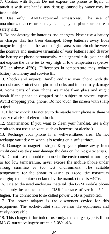 24 7. Contact with liquid: Do not expose the phone to liquid or touch it with wet hands: any damage caused by water may be irreparable.   8. Use only LANIX-approved accessories. The use of unauthorized accessories may damage your phone or cause a safety risk. 9. Do not destroy the batteries and chargers. Never use a battery or charger that has been damaged. Keep batteries away from magnetic objects as the latter might cause short-circuit between the positive and negative terminals of your batteries and destroy the battery or phone permanently. As a general rule, you should not expose the batteries to very high or low temperatures (below 0°C or above 45°C). Differences in temperature may reduce battery autonomy and service life. 10. Shocks and impact: Handle and use your phone with the utmost care. Protect your phone: shocks and impact may damage it. Some parts of your phone are made from glass and might break if the phone is dropped or is subject to severe impact. Avoid dropping your phone. Do not touch the screen with sharp objects. 11. Electric shock: Do not try to dismantle your phone as there is a very real risk of electric shock. 12. Maintenance: If you want to clean your handset, use a dry cloth (do not use a solvent, such as benzene, or alcohol). 13. Recharge your phone in a well-ventilated area. Do not recharge your device when it is resting on a soft surface.   14. Damage to magnetic strips: Keep your phone away from credit cards as they may damage the data on the magnetic strips. 15. Do not use the mobile phone in the environment at too high or too low temperature, never expose the mobile phone under strong sunshine or too wet environment. The suitable temperature for the phone is -10°c to +45°c, the maximum charging temperature declared by the manufacturer is +40°c. 16. Due to the used enclosure material, the GSM mobile phone shall only be connected to a USB Interface of version 2.0 or higher. The connection to so called power USB is prohibited. 17. The power adapter is the disconnect device for this equipment. The socket-outlet shall be near the equipment and easily accessible. 18. This charger is for indoor use only, the charger type is Ilium M3-C, output voltage/current is 5.0V/1.0A. 