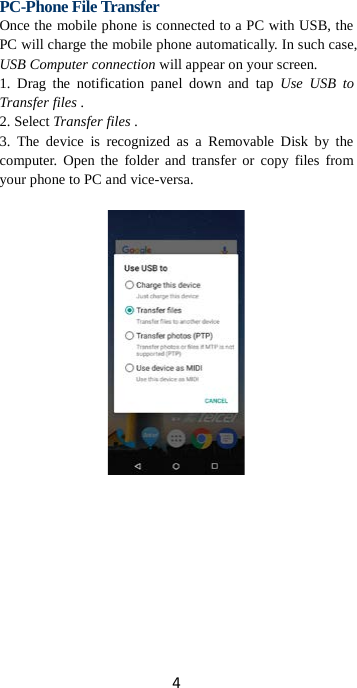 4  PC-Phone File Transfer Once the mobile phone is connected to a PC with USB, the PC will charge the mobile phone automatically. In such case, USB Computer connection will appear on your screen.   1. Drag the notification panel down and tap Use USB to Transfer files . 2. Select Transfer files . 3. The device is recognized as a Removable Disk by the computer. Open the folder and transfer or copy files from your phone to PC and vice-versa.   