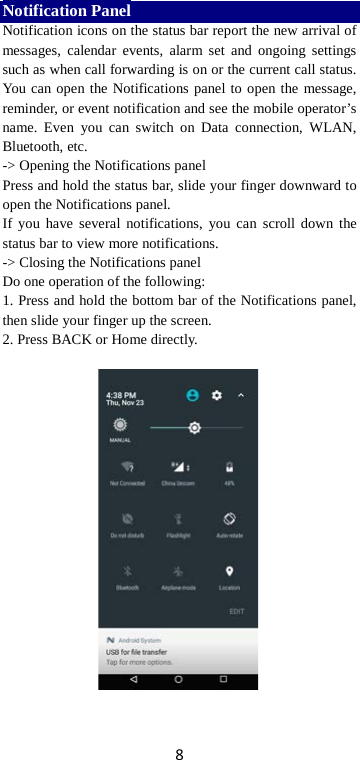 8 Notification Panel Notification icons on the status bar report the new arrival of messages, calendar events, alarm set and ongoing settings such as when call forwarding is on or the current call status. You can open the Notifications panel to open the message, reminder, or event notification and see the mobile operator’s name. Even you can switch on Data connection, WLAN, Bluetooth, etc. -&gt; Opening the Notifications panel   Press and hold the status bar, slide your finger downward to open the Notifications panel.   If you have several notifications, you can scroll down the status bar to view more notifications.   -&gt; Closing the Notifications panel   Do one operation of the following:   1. Press and hold the bottom bar of the Notifications panel, then slide your finger up the screen.   2. Press BACK or Home directly.   