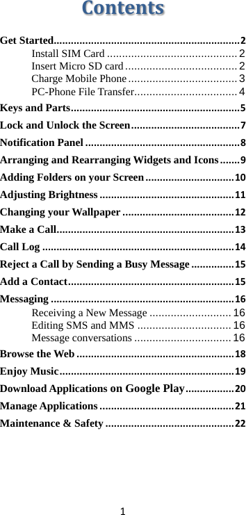 1 Contents Get Started................................................................. 2 Install SIM Card ........................................... 2 Insert Micro SD card ..................................... 2 Charge Mobile Phone .................................... 3 PC-Phone File Transfer .................................. 4 Keys and Parts ........................................................... 5 Lock and Unlock the Screen ...................................... 7 Notification Panel ...................................................... 8 Arranging and Rearranging Widgets and Icons ....... 9 Adding Folders on your Screen ............................... 10 Adjusting Brightness ............................................... 11 Changing your Wallpaper ....................................... 12 Make a Call .............................................................. 13 Call Log ................................................................... 14 Reject a Call by Sending a Busy Message ............... 15 Add a Contact .......................................................... 15 Messaging ................................................................ 16 Receiving a New Message ........................... 16 Editing SMS and MMS ............................... 16 Message conversations ................................ 16 Browse the Web ....................................................... 18 Enjoy Music ............................................................. 19 Download Applications on Google Play ................. 20 Manage Applications ............................................... 21 Maintenance &amp; Safety ............................................. 22   