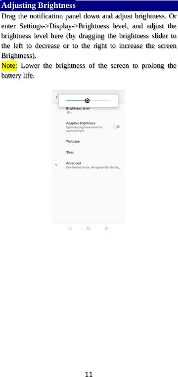 11 Adjusting Brightness Drag the notification panel down and adjust brightness. Or enter Settings-&gt;Display-&gt;Brightness level,  and adjust the brightness level here (by dragging the brightness slider to the left to decrease or to the right to increase the screen Brightness). Note: Lower the brightness of the screen to prolong the battery life.     