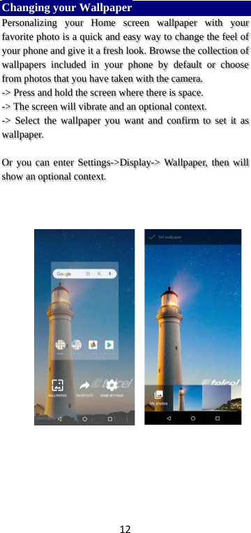 12 Changing your Wallpaper Personalizing your Home screen wallpaper with your favorite photo is a quick and easy way to change the feel of your phone and give it a fresh look. Browse the collection of wallpapers included in your phone by default or choose from photos that you have taken with the camera.   -&gt; Press and hold the screen where there is space. -&gt; The screen will vibrate and an optional context.         -&gt; Select the wallpaper you want and confirm to set it as wallpaper.  Or you can enter Settings-&gt;Display-&gt; Wallpaper, then will show an optional context.            