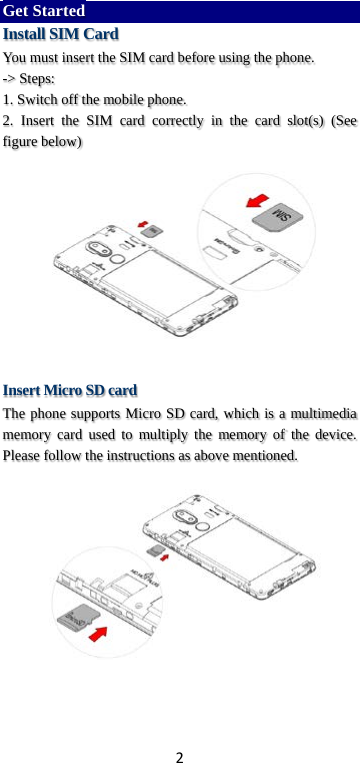 2 Get Started Install SIM Card You must insert the SIM card before using the phone.   -&gt; Steps:   1. Switch off the mobile phone. 2. Insert  the SIM card correctly in the card slot(s) (See figure below)       Insert Micro SD card The phone supports Micro SD card, which is a multimedia memory card used to multiply the memory of the device. Please follow the instructions as above mentioned.     