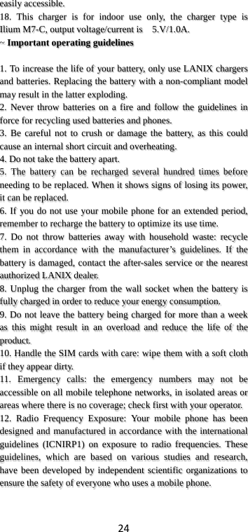24 easily accessible. 18.  This charger is for indoor use only, the charger type is  Ilium M7-C, output voltage/current is    5.V/1.0A. ~ Important operating guidelines    1. To increase the life of your battery, only use LANIX chargers and batteries. Replacing the battery with a non-compliant model may result in the latter exploding.   2. Never throw batteries on a fire and follow the guidelines in force for recycling used batteries and phones. 3. Be careful not to crush or damage the battery, as this could cause an internal short circuit and overheating. 4. Do not take the battery apart. 5. The battery can be recharged several hundred times before needing to be replaced. When it shows signs of losing its power, it can be replaced. 6. If you do not use your mobile phone for an extended period, remember to recharge the battery to optimize its use time. 7. Do not throw batteries away with household waste: recycle them in accordance with the manufacturer’s guidelines. If the battery is damaged, contact the after-sales service or the nearest authorized LANIX dealer. 8. Unplug the charger from the wall socket when the battery is fully charged in order to reduce your energy consumption. 9. Do not leave the battery being charged for more than a week as this might result in an overload and reduce the life of the product. 10. Handle the SIM cards with care: wipe them with a soft cloth if they appear dirty. 11. Emergency calls: the emergency numbers may not be accessible on all mobile telephone networks, in isolated areas or areas where there is no coverage; check first with your operator. 12. Radio Frequency Exposure: Your mobile phone has been designed and manufactured in accordance with the international guidelines (ICNIRP1) on exposure to radio frequencies. These guidelines, which are based on various studies and research, have been developed by independent scientific organizations to ensure the safety of everyone who uses a mobile phone.  