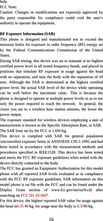 26 help. FCC Note: Caution:  Changes  or modifications not expressly approved by the party responsible for compliance could void the user‘s authority to operate the equipment.  RF Exposure Information (SAR) This phone is designed and manufactured not to exceed the emission limits for exposure to radio frequency (RF) energy set by the Federal Communications Commission of the United States.   During SAR testing, this device was set to transmit at its highest certified power level in all tested frequency bands, and placed in positions that simulate RF exposure in usage against the head with no separation, and near the body with the separation of 10 mm. Although the SAR is determined at the highest certified power level, the actual SAR level of the device while operating can be well below the maximum value.   This is because the phone is designed to operate at multiple power levels so as to use only the power required to reach the network.   In general, the closer you are to a wireless base station antenna, the lower the power output. The exposure standard for wireless devices employing a unit of measurement is known as the Specific Absorption Rate, or SAR.  The SAR limit set by the FCC is 1.6W/kg.  This device is complied with SAR for general population /uncontrolled exposure limits in ANSI/IEEE C95.1-1992 and had been tested in accordance with the measurement methods and procedures specified in IEEE1528. This device has been tested and meets the FCC RF exposure guidelines when tested with the device directly contacted to the body.   The FCC has granted an Equipment Authorization for this model phone with all reported SAR levels evaluated as in compliance with the FCC RF exposure guidelines. SAR information on this model phone is on file with the FCC and can be found under the Display Grant section of www.fcc.gov/oet/ea/fccid  after searching on FCC ID: ZC4M7. For this device, the highest reported SAR value for usage against the head is0.55 W/kg, for usage near the body is 0.35W/kg. 