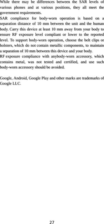 27 While there may be differences between the SAR levels of various phones and at various positions, they all meet the government requirements. SAR compliance for body-worn operation is based on a separation distance of 10 mm between the unit and the human body. Carry this device at least 10 mm away from your body to ensure RF exposure level compliant or lower to the reported level. To support body-worn operation, choose the belt clips or holsters, which do not contain metallic components, to maintain a separation of 10 mm between this device and your body.   RF exposure compliance with anybody-worn accessory, which contains metal, was not tested and certified, and use such body-worn accessory should be avoided.  Google, Android, Google Play and other marks are trademarks of Google LLC. 