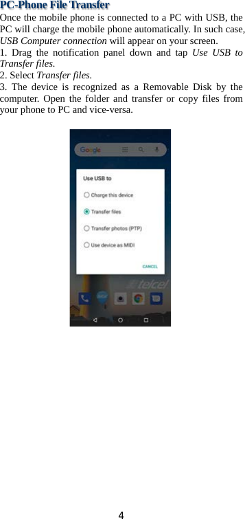 4 PC-Phone File Transfer Once the mobile phone is connected to a PC with USB, the PC will charge the mobile phone automatically. In such case, USB Computer connection will appear on your screen.   1. Drag the notification panel down and tap Use USB to Transfer files. 2. Select Transfer files. 3. The device is recognized as a Removable Disk by the computer. Open the folder and transfer or copy files from your phone to PC and vice-versa.   