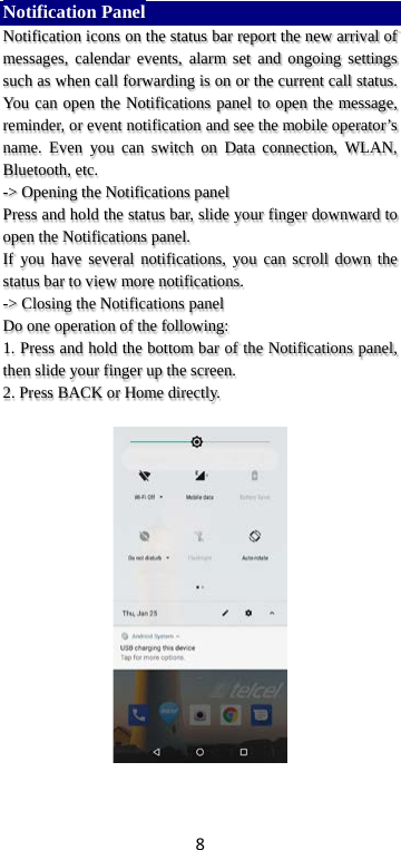 8 Notification Panel Notification icons on the status bar report the new arrival of messages, calendar events, alarm set and ongoing settings such as when call forwarding is on or the current call status. You can open the Notifications panel to open the message, reminder, or event notification and see the mobile operator’s name. Even you can switch on Data connection, WLAN, Bluetooth, etc. -&gt; Opening the Notifications panel   Press and hold the status bar, slide your finger downward to open the Notifications panel.   If you have several notifications, you can scroll down the status bar to view more notifications.   -&gt; Closing the Notifications panel   Do one operation of the following:   1. Press and hold the bottom bar of the Notifications panel, then slide your finger up the screen.   2. Press BACK or Home directly.   