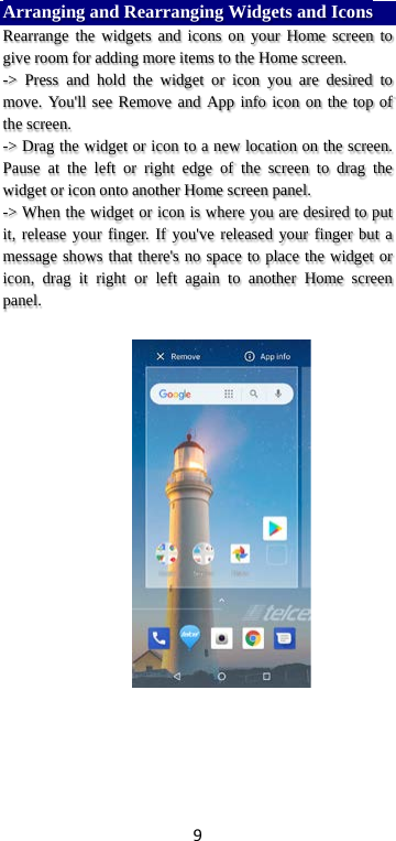 9 Arranging and Rearranging Widgets and Icons Rearrange the widgets and icons on your Home screen to give room for adding more items to the Home screen.   -&gt; Press and hold the widget or icon you are desired to move. You&apos;ll see Remove and App info icon on the top of the screen.   -&gt; Drag the widget or icon to a new location on the screen. Pause at the left or right edge of the screen to drag the widget or icon onto another Home screen panel.   -&gt; When the widget or icon is where you are desired to put it, release your finger. If you&apos;ve released your finger but a message shows that there&apos;s no space to place the widget or icon, drag it right or left again to another Home screen panel.      