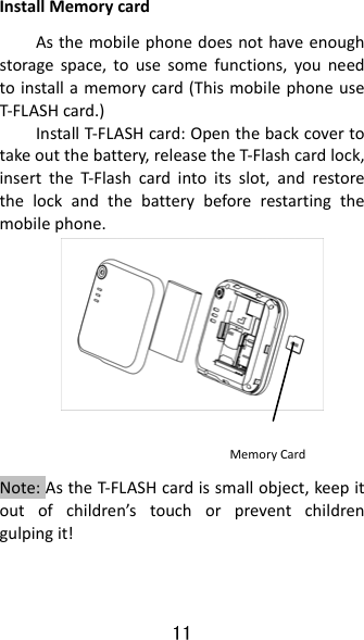 11 InstallMemorycardAsthemobilephonedoesnothaveenoughstoragespace,tousesomefunctions,youneedtoinstallamemorycard(ThismobilephoneuseT‐FLASHcard.)InstallT‐FLASHcard:Openthebackcovertotakeoutthebattery,releasetheT‐Flashcardlock,inserttheT‐Flashcardintoitsslot,andrestorethelockandthebatterybeforerestartingthemobilephone.   Note:AstheT‐FLASHcardissmallobject,keepitoutofchildren’stouchorpreventchildrengulpingit!MemoryCard