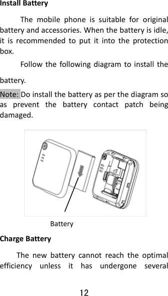 12 InstallBatteryThemobilephoneissuitablefororiginalbatteryandaccessories.Whenthebatteryisidle,itisrecommendedtoputitintotheprotectionbox.Followthefollowingdiagramtoinstallthebattery.Note:Doinstallthebatteryasperthediagramsoaspreventthebatterycontactpatchbeingdamaged.    ChargeBatteryThenewbatterycannotreachtheoptimalefficiencyunlessithasundergoneseveralBattery