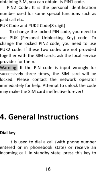 16 obtainingSIM,youcanobtainitsPIN1code.PIN2Code:Itisthepersonalidentificationnumberusedforsomespecialfunctionssuchaspaidcalletc.PUKCodeandPUK2Code(8‐digit)TochangethelockedPINcode,youneedtousePUK(PersonalUnblockingKey)code.To changethelockedPIN2code,youneedtousePUK2code.IfthesetwocodesarenotprovidedtogetherwiththeSIMcards,askthelocalserviceproviderforthem.Warning:IfthePINcodeisinputwronglyforsuccessivelythreetimes,theSIMcardwillbelocked.Pleasecontactthenetworkoperatorimmediatelyforhelp.AttempttounlockthecodemaymaketheSIMcardineffectiveforever!4.GeneralInstructionsDialkeyItisusedtodialacall(withphonenumberenteredorinphonebookstate)orreceiveanincomingcall.Instandbystate,pressthiskeyto