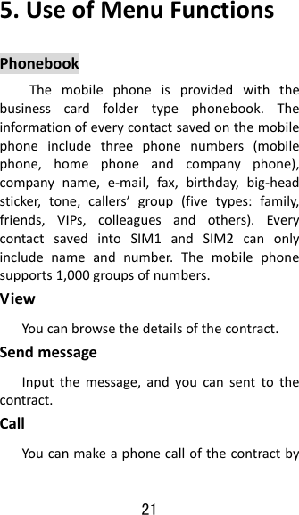 21 5.UseofMenuFunctionsPhonebookThemobilephoneisprovidedwiththebusinesscardfoldertypephonebook.Theinformationofeverycontactsavedonthemobilephoneincludethreephonenumbers(mobilephone,homephoneandcompanyphone),companyname,e‐mail,fax,birthday,big‐headsticker,tone,callers’group(fivetypes:family,friends,VIPs,colleaguesandothers).EverycontactsavedintoSIM1andSIM2canonlyincludenameandnumber.Themobilephonesupports1,000groupsofnumbers.ViewYoucanbrowsethedetailsofthecontract.SendmessageInputthemessage,andyoucansenttothecontract.CallYoucanmakeaphonecallofthecontractby