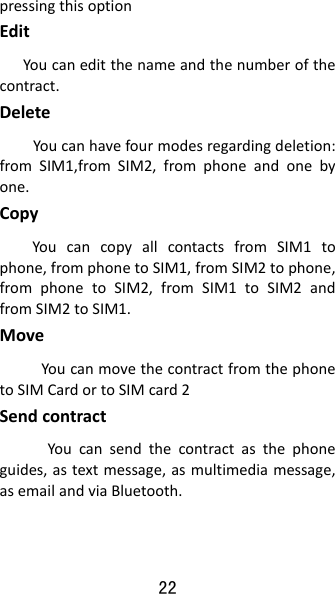 22 pressingthisoptionEdit   Youcaneditthenameandthenumberofthecontract.DeleteYoucanhavefourmodesregardingdeletion:fromSIM1,fromSIM2,fromphoneandonebyone.CopyYoucancopyallcontactsfromSIM1tophone,fromphonetoSIM1,fromSIM2tophone,fromphonetoSIM2,fromSIM1toSIM2andfromSIM2toSIM1.MoveYoucanmovethecontractfromthephonetoSIMCardortoSIMcard2Sendcontract    Youcansendthecontractasthephoneguides,astextmessage,asmultimediamessage,asemailandviaBluetooth.